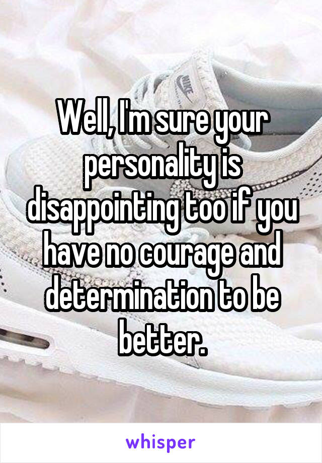 Well, I'm sure your personality is disappointing too if you have no courage and determination to be better.