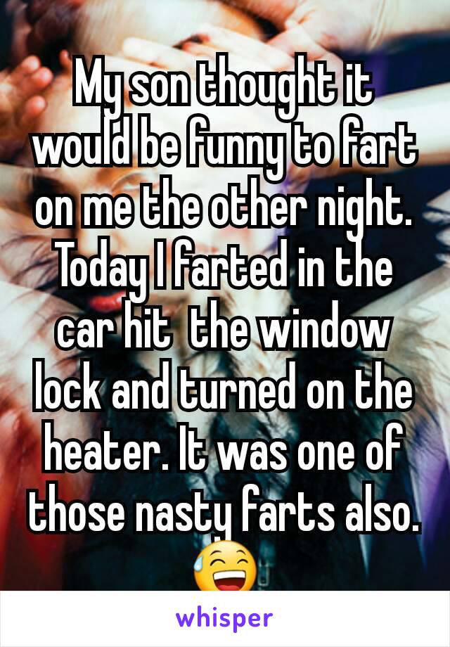 My son thought it would be funny to fart on me the other night. Today I farted in the car hit  the window lock and turned on the heater. It was one of those nasty farts also. 😅