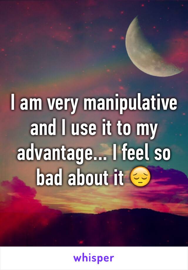 I am very manipulative and I use it to my advantage... I feel so bad about it 😔