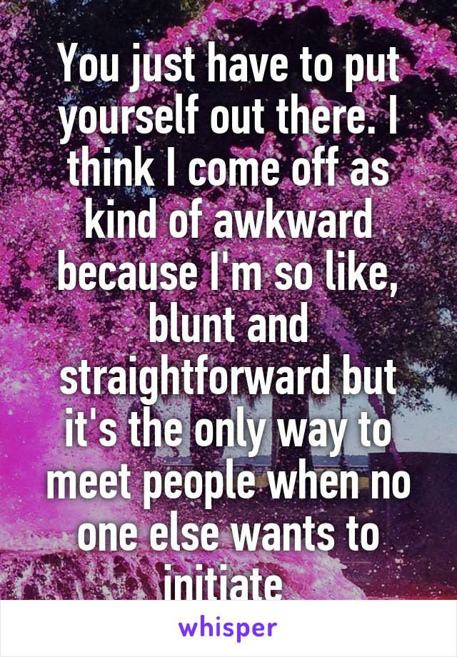 You just have to put yourself out there. I think I come off as kind of awkward because I'm so like, blunt and straightforward but it's the only way to meet people when no one else wants to initiate 