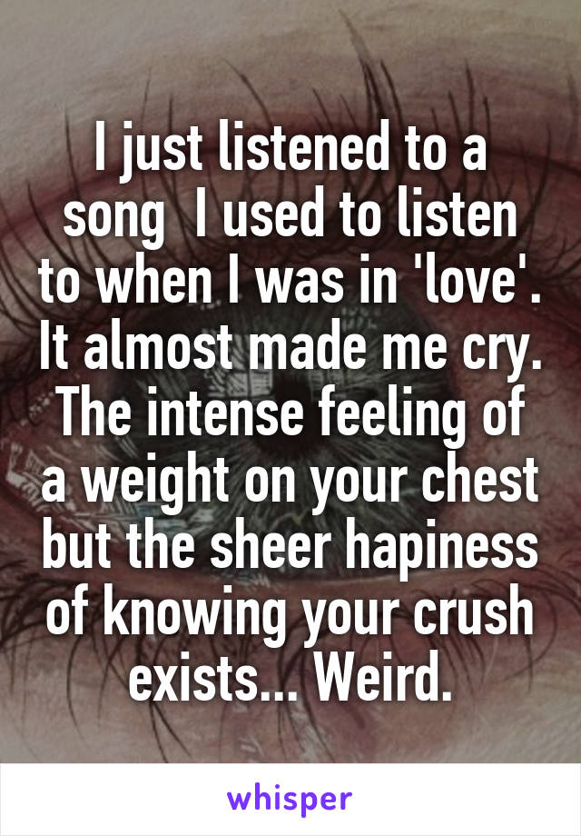 I just listened to a song  I used to listen to when I was in 'love'. It almost made me cry. The intense feeling of a weight on your chest but the sheer hapiness of knowing your crush exists... Weird.