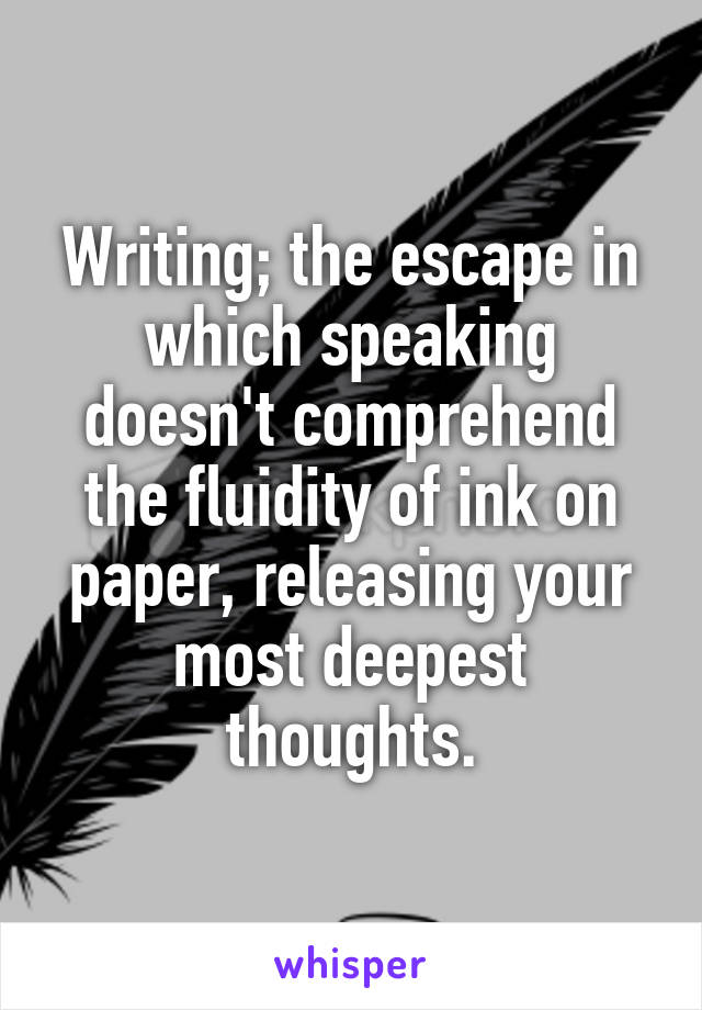 Writing; the escape in which speaking doesn't comprehend the fluidity of ink on paper, releasing your most deepest thoughts.