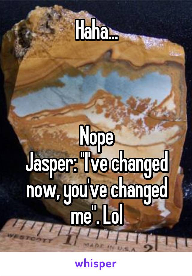 Haha...



Nope
Jasper: "I've changed now, you've changed me". Lol
