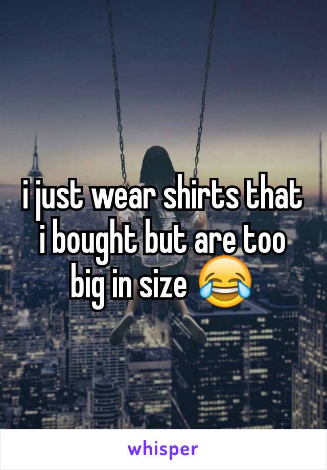 i just wear shirts that i bought but are too big in size 😂