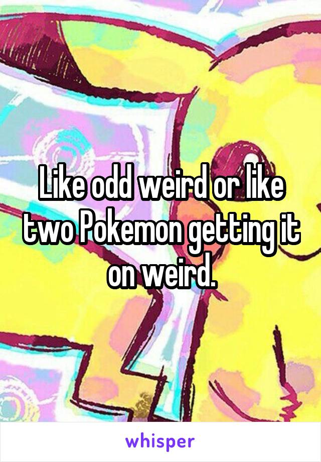 Like odd weird or like two Pokemon getting it on weird.