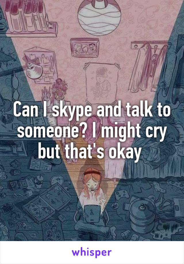 Can I skype and talk to someone? I might cry but that's okay 