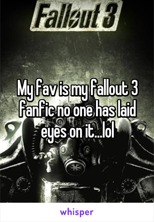 My fav is my fallout 3 fanfic no one has laid eyes on it...lol