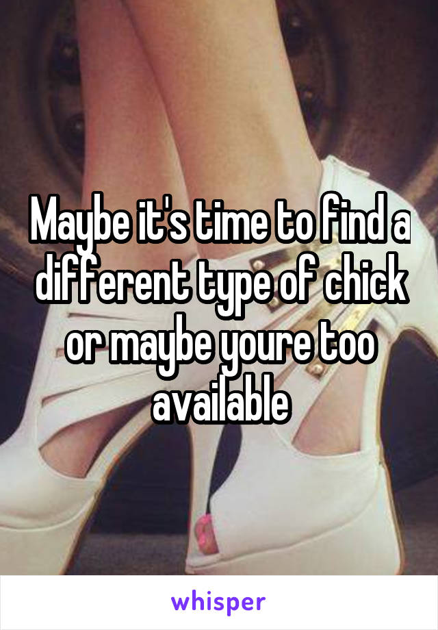 Maybe it's time to find a different type of chick or maybe youre too available