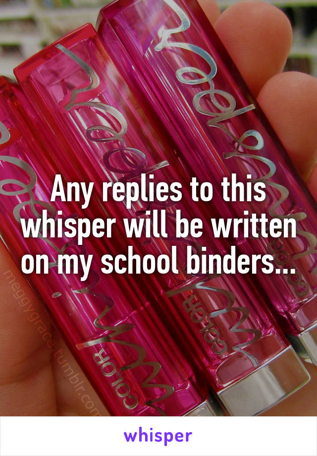 Any replies to this whisper will be written on my school binders...