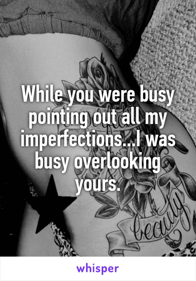 While you were busy pointing out all my imperfections...I was busy overlooking yours.