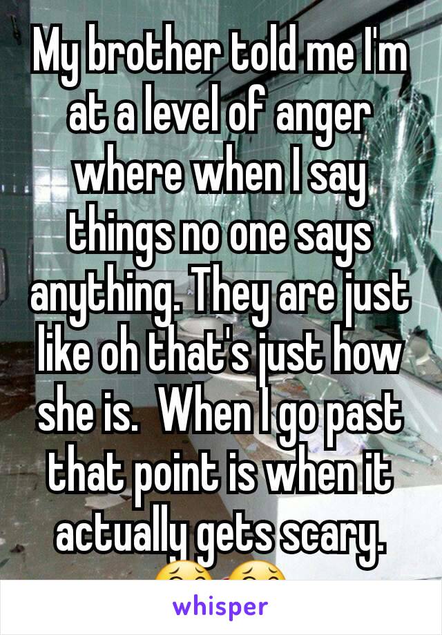 My brother told me I'm at a level of anger where when I say things no one says anything. They are just like oh that's just how she is.  When I go past that point is when it actually gets scary.
😂😂