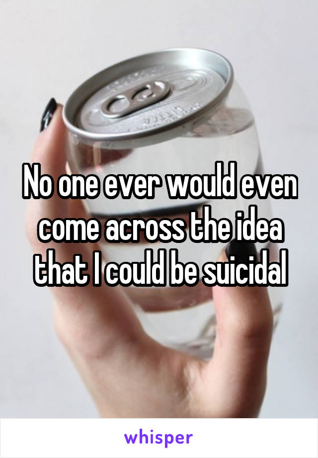 No one ever would even come across the idea that I could be suicidal