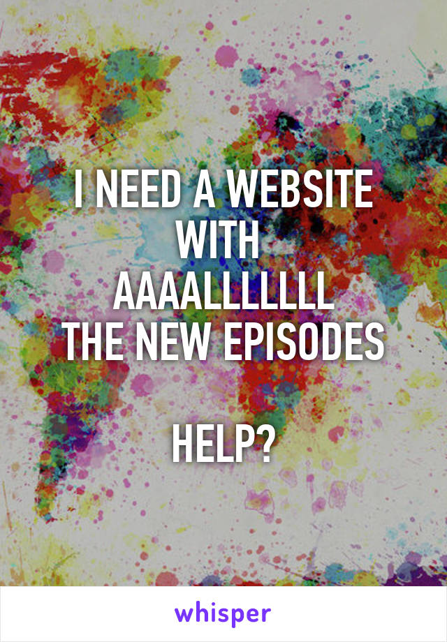 I NEED A WEBSITE WITH 
AAAALLLLLLL
THE NEW EPISODES

HELP?