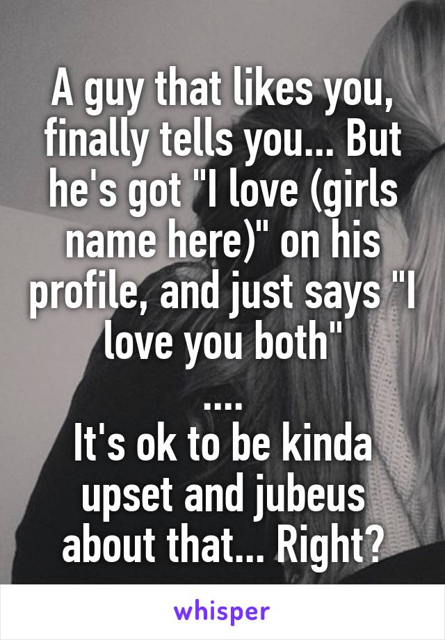 A guy that likes you, finally tells you... But he's got "I love (girls name here)" on his profile, and just says "I love you both"
....
It's ok to be kinda upset and jubeus about that... Right?