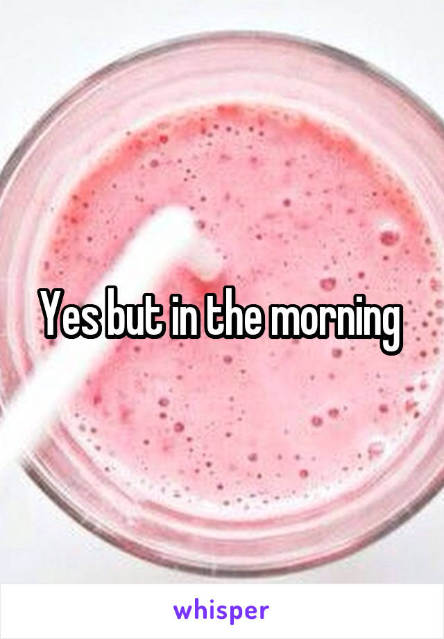 Yes but in the morning 