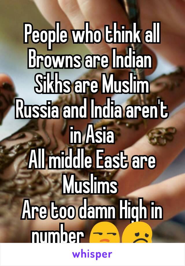 People who think all Browns are Indian 
Sikhs are Muslim
Russia and India aren't in Asia
All middle East are Muslims 
Are too damn High in number 😒😞