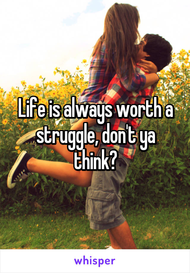 Life is always worth a struggle, don't ya think?