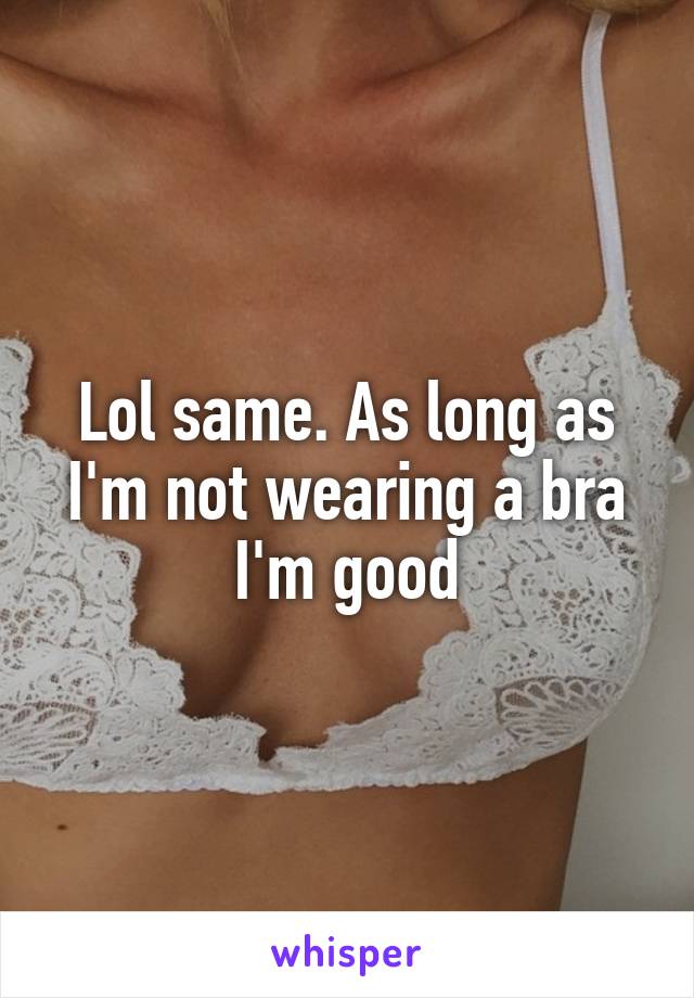 Lol same. As long as I'm not wearing a bra I'm good