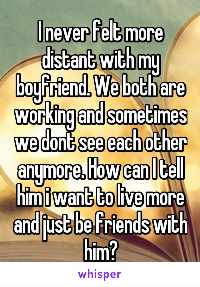 I never felt more distant with my boyfriend. We both are working and sometimes we dont see each other anymore. How can I tell him i want to live more and just be friends with him?