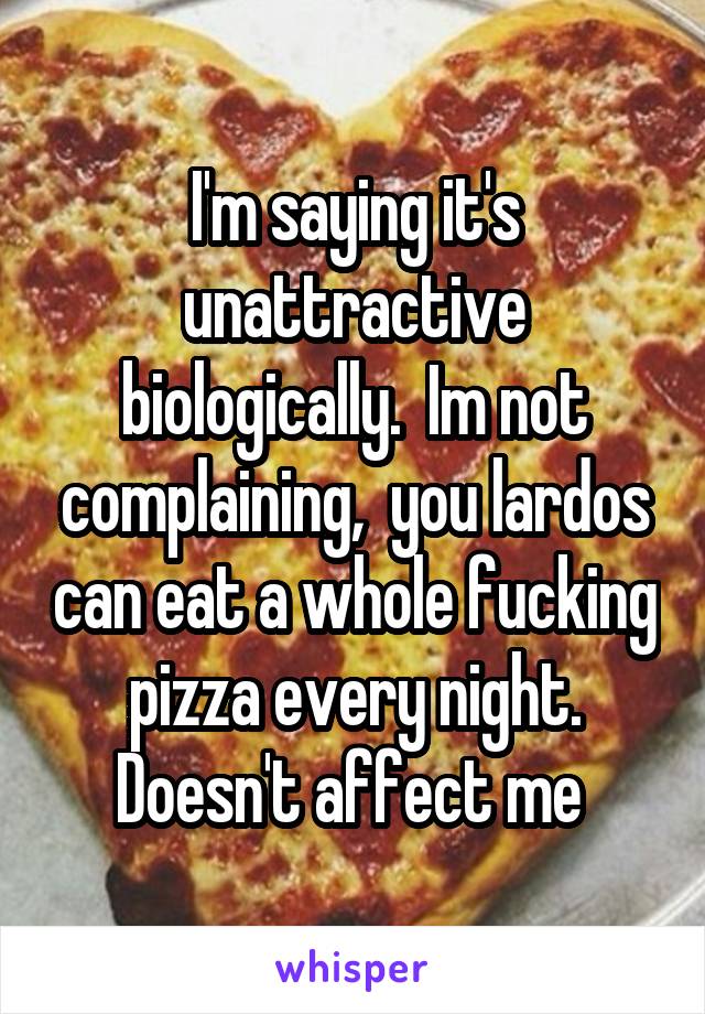 I'm saying it's unattractive biologically.  Im not complaining,  you lardos can eat a whole fucking pizza every night. Doesn't affect me 