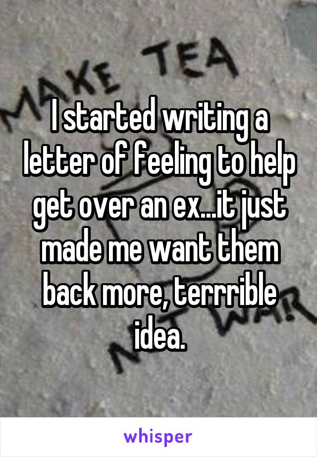 I started writing a letter of feeling to help get over an ex...it just made me want them back more, terrrible idea.