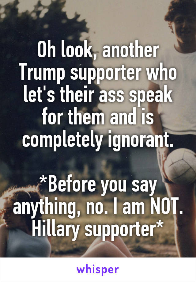 Oh look, another Trump supporter who let's their ass speak for them and is completely ignorant.

*Before you say anything, no. I am NOT. Hillary supporter*