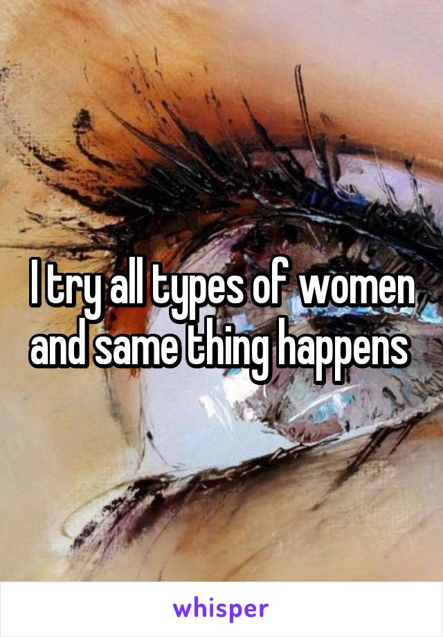 I try all types of women and same thing happens 