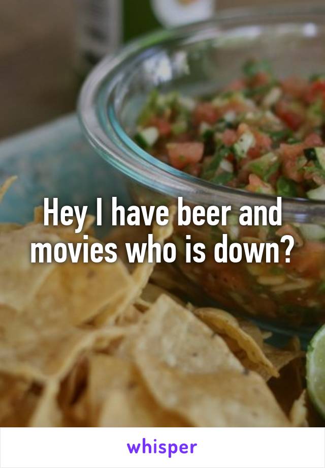 Hey I have beer and movies who is down?