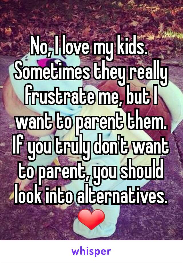 No, I love my kids. 
Sometimes they really frustrate me, but I want to parent them.  If you truly don't want to parent, you should look into alternatives. ❤