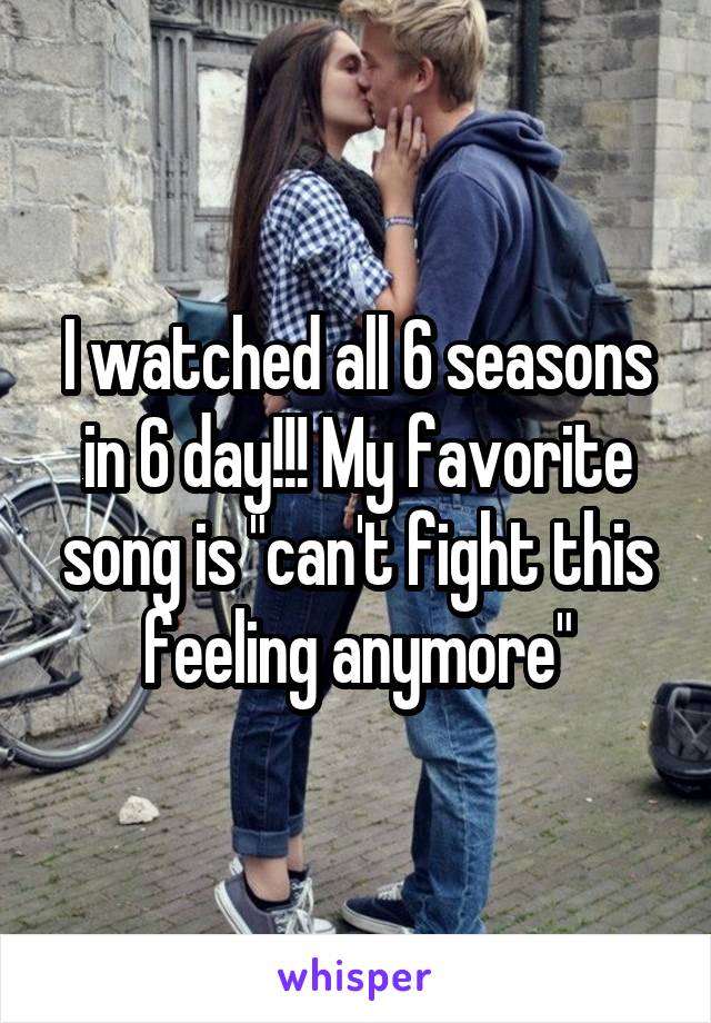 I watched all 6 seasons in 6 day!!! My favorite song is "can't fight this feeling anymore"