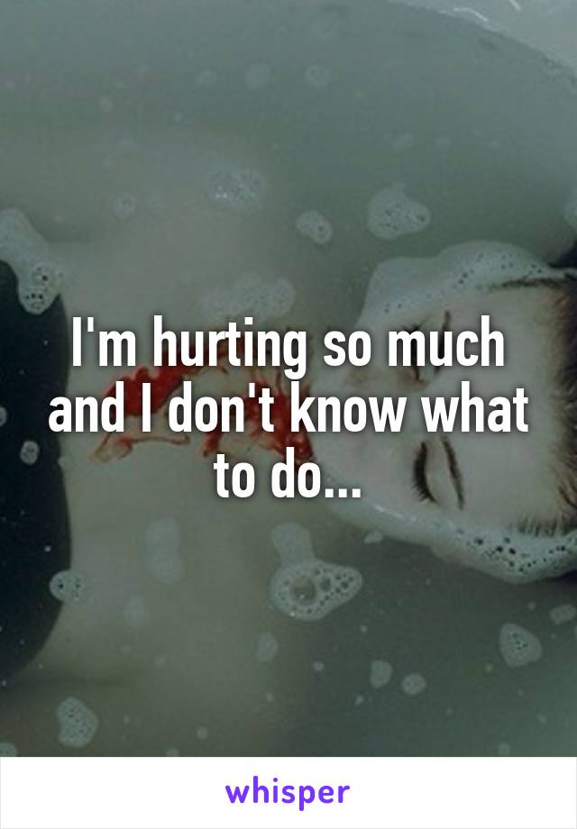 I'm hurting so much and I don't know what to do...