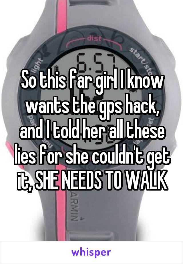 So this far girl I know wants the gps hack, and I told her all these lies for she couldn't get it, SHE NEEDS TO WALK