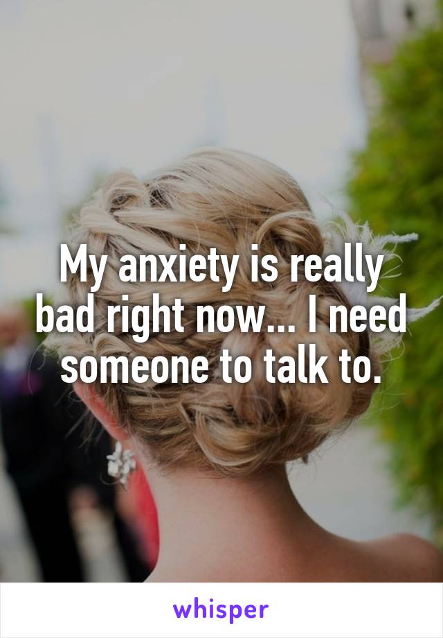 My anxiety is really bad right now... I need someone to talk to.