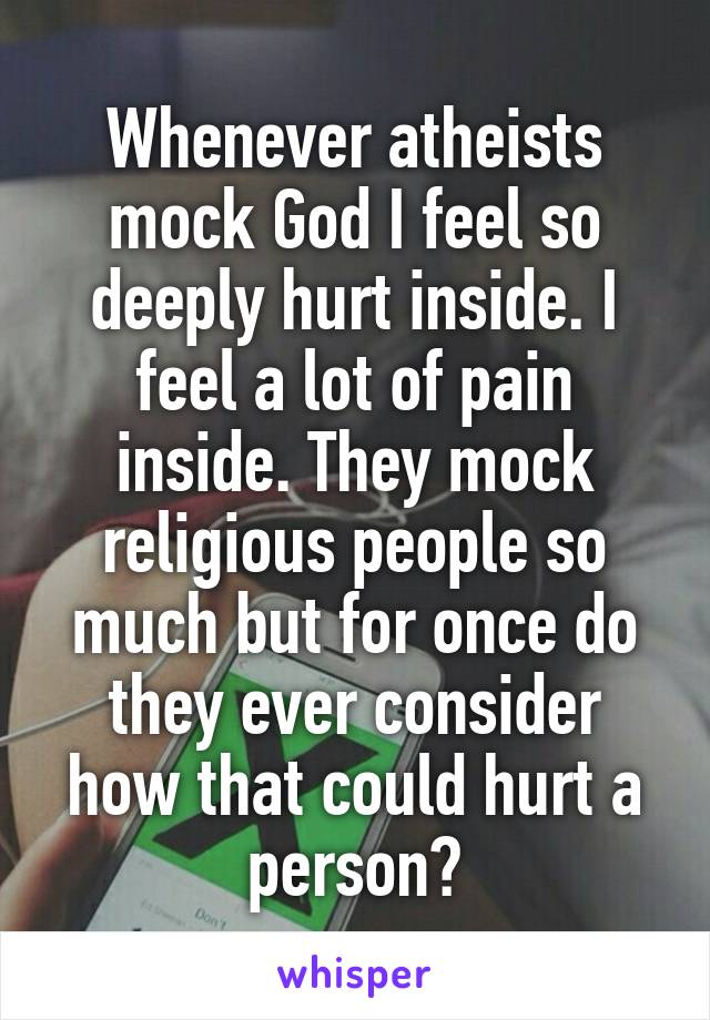 Whenever atheists mock God I feel so deeply hurt inside. I feel a lot of pain inside. They mock religious people so much but for once do they ever consider how that could hurt a person?