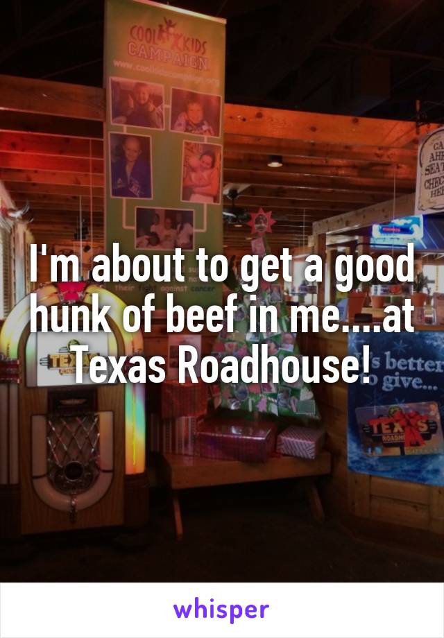 I'm about to get a good hunk of beef in me....at Texas Roadhouse!