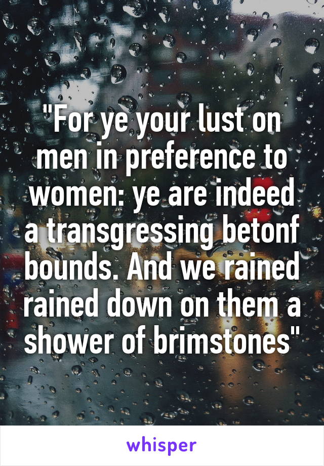 "For ye your lust on men in preference to women: ye are indeed a transgressing betonf bounds. And we rained rained down on them a shower of brimstones"