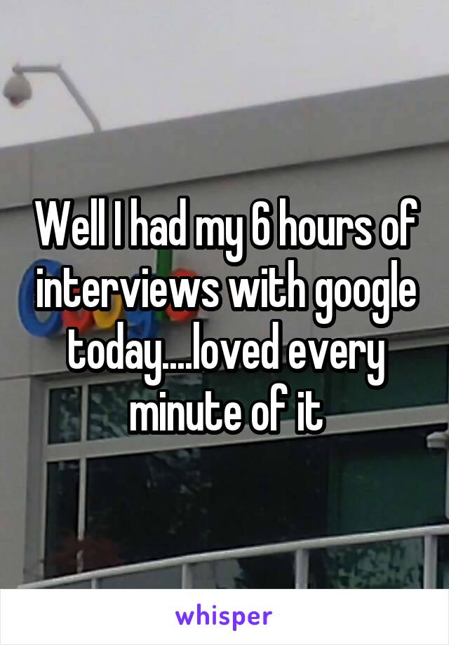 Well I had my 6 hours of interviews with google today....loved every minute of it