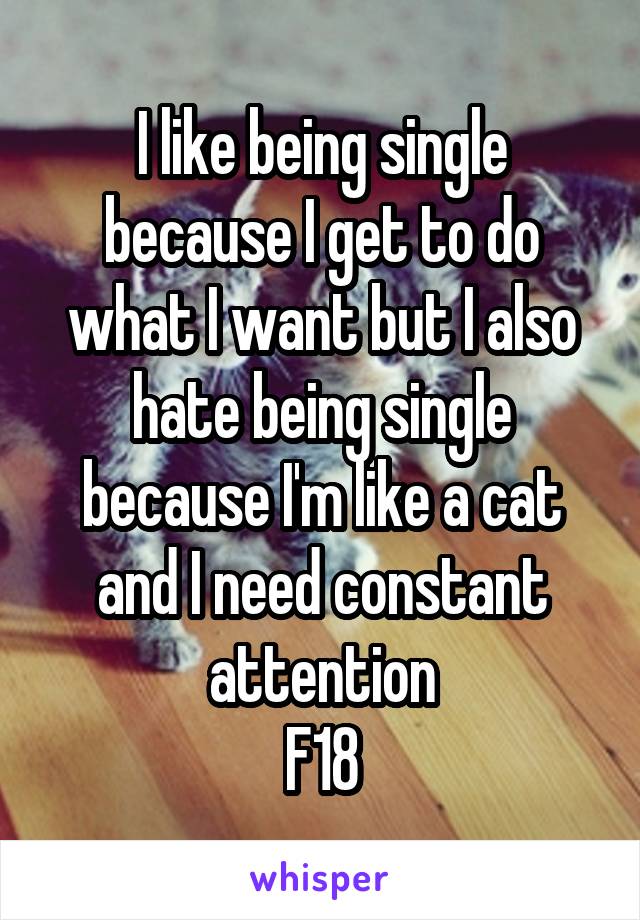 I like being single because I get to do what I want but I also hate being single because I'm like a cat and I need constant attention
F18