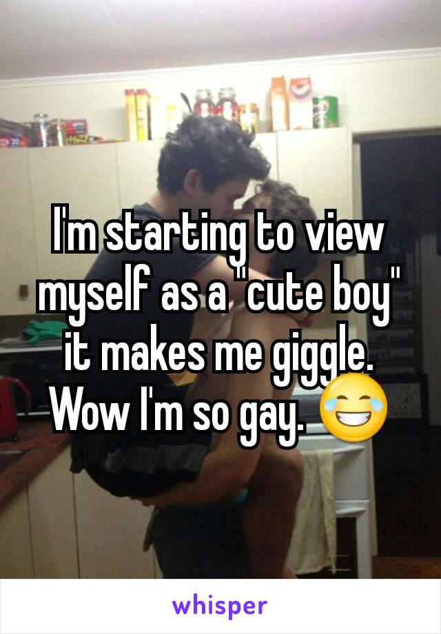 I'm starting to view myself as a "cute boy" it makes me giggle. Wow I'm so gay. 😂