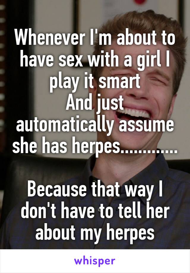 Whenever I'm about to have sex with a girl I play it smart
And just automatically assume she has herpes.............

Because that way I don't have to tell her about my herpes