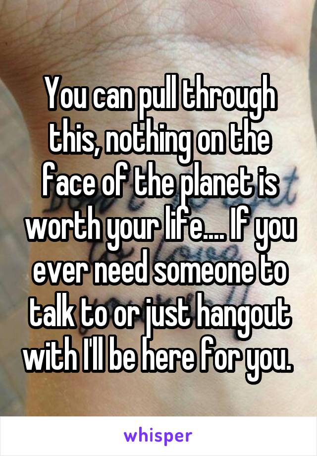 You can pull through this, nothing on the face of the planet is worth your life.... If you ever need someone to talk to or just hangout with I'll be here for you. 