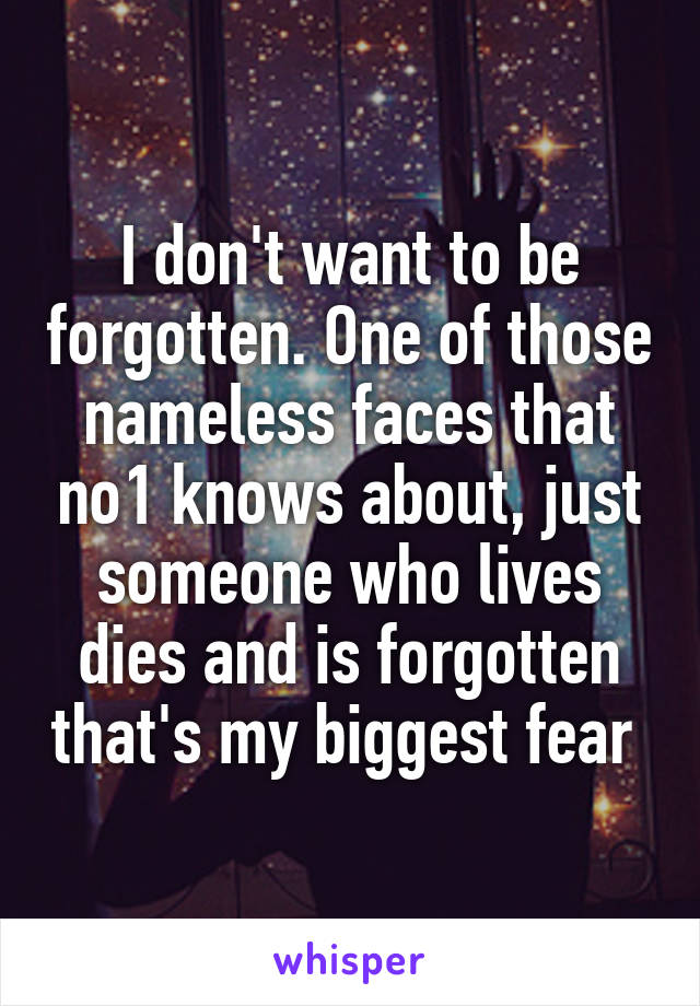 I don't want to be forgotten. One of those nameless faces that no1 knows about, just someone who lives dies and is forgotten that's my biggest fear 