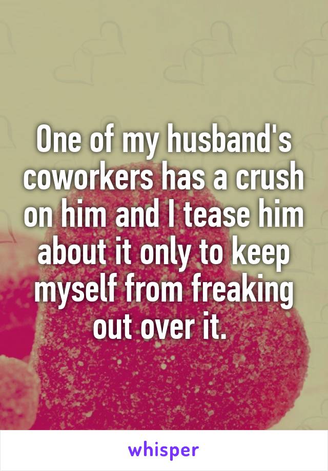 One of my husband's coworkers has a crush on him and I tease him about it only to keep myself from freaking out over it. 