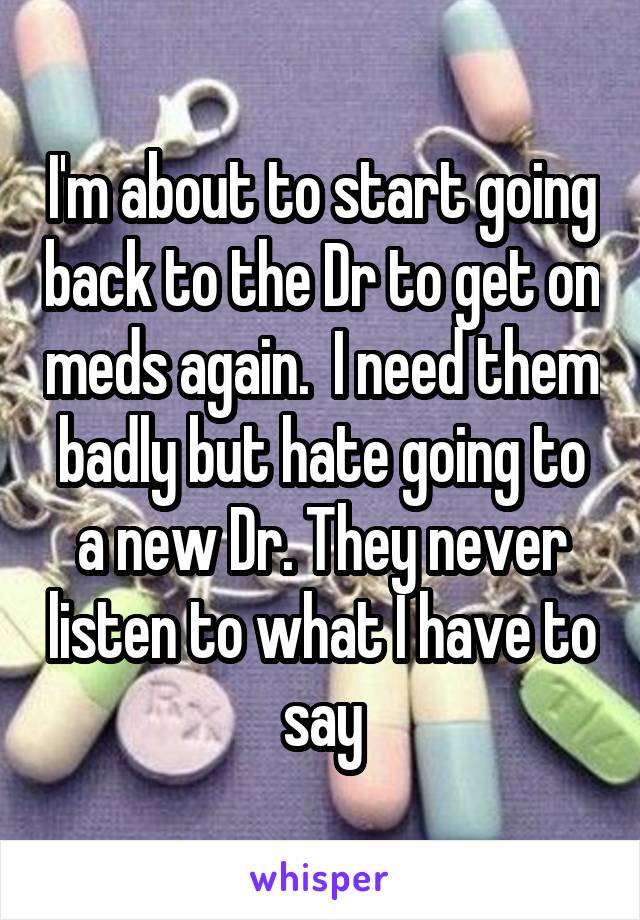 I'm about to start going back to the Dr to get on meds again.  I need them badly but hate going to a new Dr. They never listen to what I have to say