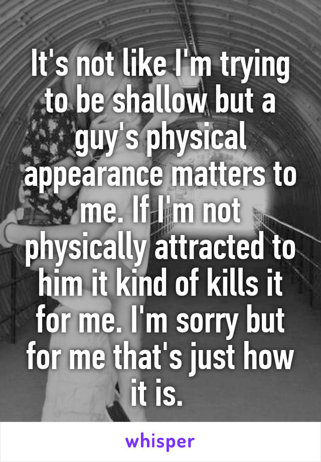 It's not like I'm trying to be shallow but a guy's physical appearance matters to me. If I'm not physically attracted to him it kind of kills it for me. I'm sorry but for me that's just how it is. 