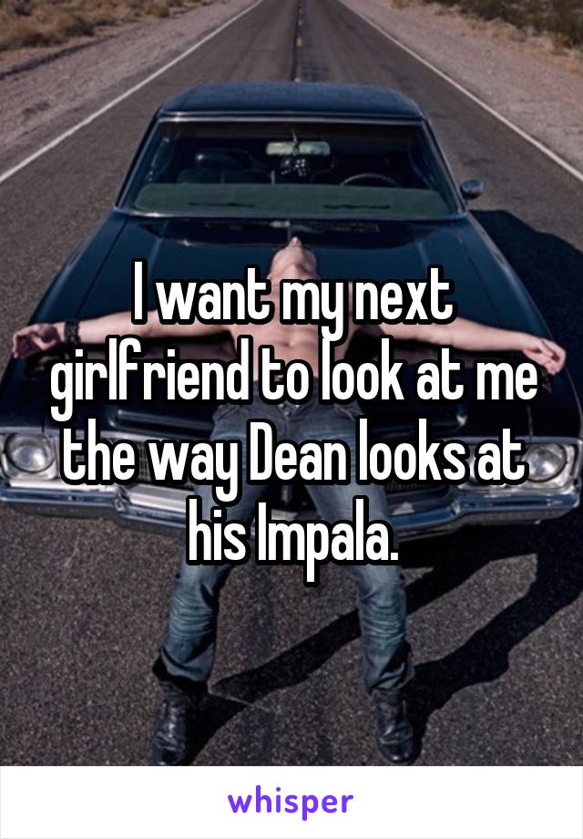 I want my next girlfriend to look at me the way Dean looks at his Impala.