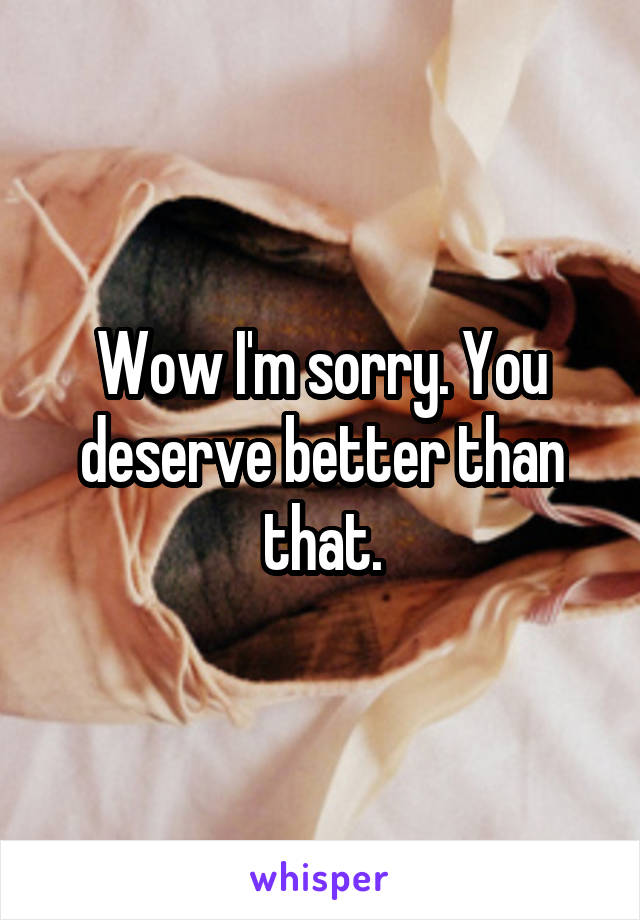 Wow I'm sorry. You deserve better than that.