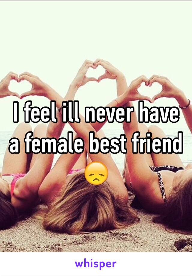 I feel ill never have a female best friend 😞