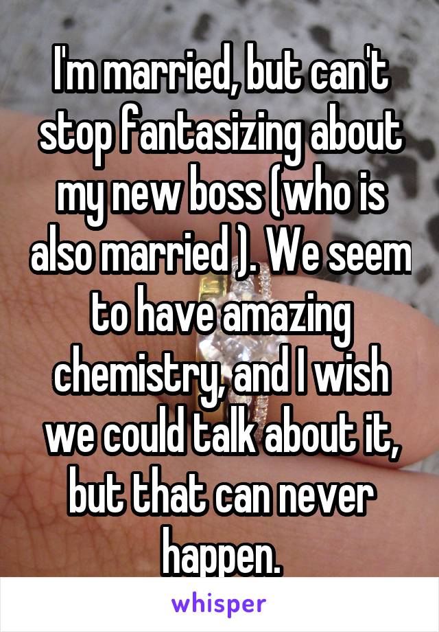 I'm married, but can't stop fantasizing about my new boss (who is also married ). We seem to have amazing chemistry, and I wish we could talk about it, but that can never happen.