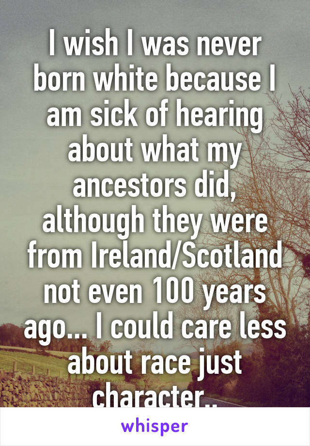 I wish I was never born white because I am sick of hearing about what my ancestors did, although they were from Ireland/Scotland not even 100 years ago... I could care less about race just character..